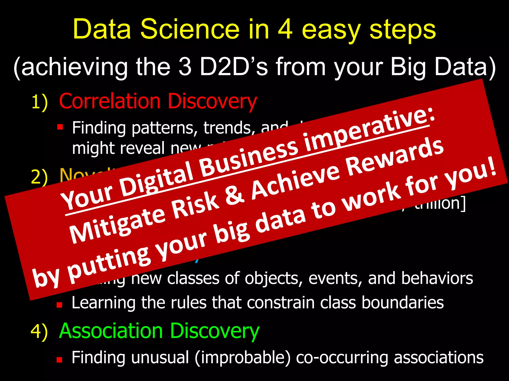 1) Correlation Discovery
 Finding patterns, trends, and dependencies, which
might reveal new principles of behavior
2) Novelty Discovery
 Finding new, rare, one-in-a-[million / billion / trillion]
objects and events
3) Class Discovery
 Finding new classes of objects, events, and behaviors
 Learning the rules that constrain class boundaries
4) Association Discovery
 Finding unusual (improbable) co-occurring associations
Data Science in 4 easy steps
(achieving the 3 D2D’s from your Big Data)
 