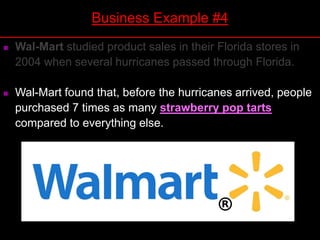  Wal-Mart studied product sales in their Florida stores in
2004 when several hurricanes passed through Florida.
 Wal-Mart found that, before the hurricanes arrived, people
purchased 7 times as many strawberry pop tarts
compared to everything else.
Business Example #4
 