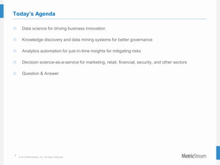 2
© 2015 MetricStream, Inc. All Rights Reserved.
Today’s Agenda
 Data science for driving business innovation
 Knowledge discovery and data mining systems for better governance
 Analytics automation for just-in-time insights for mitigating risks
 Decision science-as-a-service for marketing, retail, financial, security, and other sectors
 Question & Answer
 