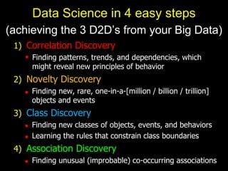 1) Correlation Discovery
 Finding patterns, trends, and dependencies, which
might reveal new principles of behavior
2) Novelty Discovery
 Finding new, rare, one-in-a-[million / billion / trillion]
objects and events
3) Class Discovery
 Finding new classes of objects, events, and behaviors
 Learning the rules that constrain class boundaries
4) Association Discovery
 Finding unusual (improbable) co-occurring associations
Data Science in 4 easy steps
(achieving the 3 D2D’s from your Big Data)
 