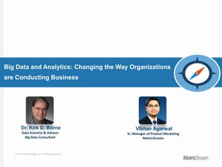 1
© 2015 MetricStream, Inc. All Rights Reserved.
Big Data and Analytics: Changing the Way Organizations
are Conducting Business
Dr. Kirk D. Borne
Data Scientist & Advisor
Big Data Consultant
Vibhav Agarwal
Sr. Manager of Product Marketing
MetricStream
 