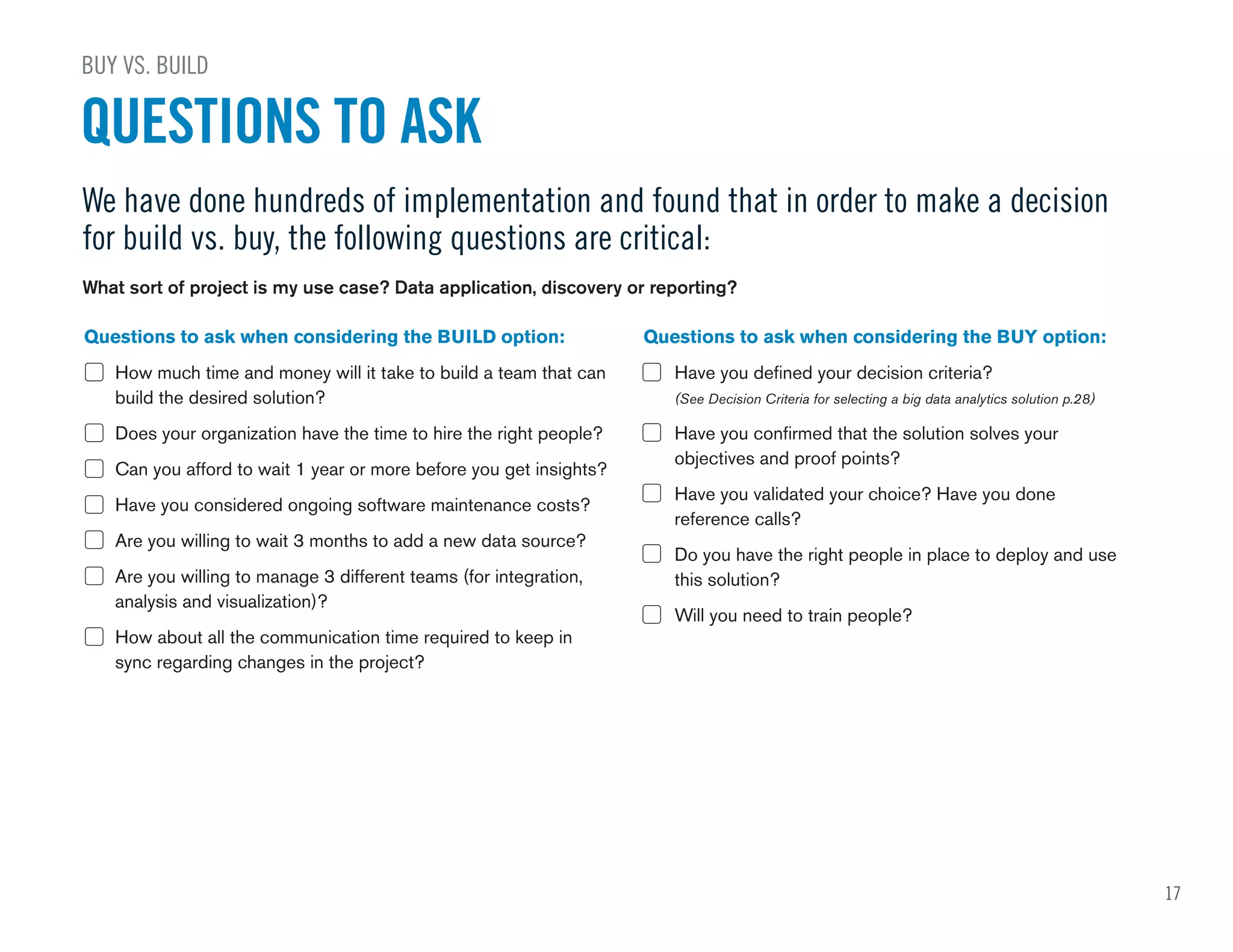 QUESTIONS TO ASK
BUY VS. BUILD
We have done hundreds of implementation and found that in order to make a decision
for build vs. buy, the following questions are critical:
Questions to ask when considering the BUILD option:
How much time and money will it take to build a team that can
build the desired solution?
Does your organization have the time to hire the right people?
Can you afford to wait 1 year or more before you get insights?
Have you considered ongoing software maintenance costs?
Are you willing to wait 3 months to add a new data source?
Are you willing to manage 3 different teams (for integration,
analysis and visualization)?
How about all the communication time required to keep in
sync regarding changes in the project?
Questions to ask when considering the BUY option:
Have you defined your decision criteria?
(See Decision Criteria for selecting a big data analytics solution p.28)
Have you confirmed that the solution solves your
objectives and proof points?
Have you validated your choice? Have you done
reference calls?
Do you have the right people in place to deploy and use
this solution?
Will you need to train people?
What sort of project is my use case? Data application, discovery or reporting?
17
 