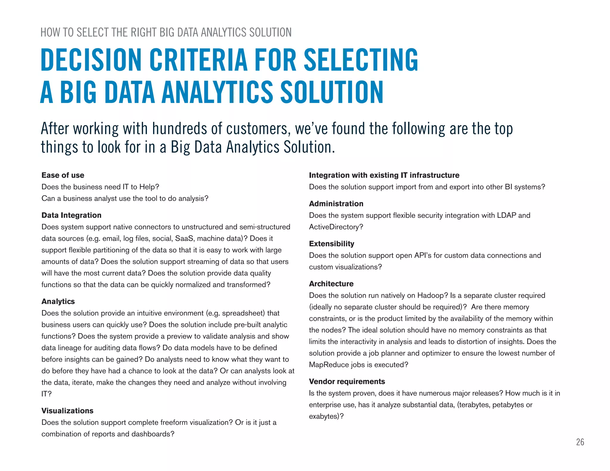 26
Ease of use
Does the business need IT to Help?
Can a business analyst use the tool to do analysis?
Data Integration
Does system support native connectors to unstructured and semi-structured
data sources (e.g. email, log files, social, SaaS, machine data)? Does it
support flexible partitioning of the data so that it is easy to work with large
amounts of data? Does the solution support streaming of data so that users
will have the most current data? Does the solution provide data quality
functions so that the data can be quickly normalized and transformed?
Analytics
Does the solution provide an intuitive environment (e.g. spreadsheet) that
business users can quickly use? Does the solution include pre-built analytic
functions? Does the system provide a preview to validate analysis and show
data lineage for auditing data flows? Do data models have to be defined
before insights can be gained? Do analysts need to know what they want to
do before they have had a chance to look at the data? Or can analysts look at
the data, iterate, make the changes they need and analyze without involving
IT?
Visualizations
Does the solution support complete freeform visualization? Or is it just a
combination of reports and dashboards?
Integration with existing IT infrastructure
Does the solution support import from and export into other BI systems?
Administration
Does the system support flexible security integration with LDAP and
ActiveDirectory?
Extensibility
Does the solution support open API’s for custom data connections and
custom visualizations?
Architecture
Does the solution run natively on Hadoop? Is a separate cluster required
(ideally no separate cluster should be required)? Are there memory
constraints, or is the product limited by the availability of the memory within
the nodes? The ideal solution should have no memory constraints as that
limits the interactivity in analysis and leads to distortion of insights. Does the
solution provide a job planner and optimizer to ensure the lowest number of
MapReduce jobs is executed?
Vendor requirements
Is the system proven, does it have numerous major releases? How much is it in
enterprise use, has it analyze substantial data, (terabytes, petabytes or
exabytes)?
HOW TO SELECT THE RIGHT BIG DATA ANALYTICS SOLUTION
After working with hundreds of customers, we’ve found the following are the top
things to look for in a Big Data Analytics Solution.
DECISION CRITERIA FOR SELECTING
A BIG DATA ANALYTICS SOLUTION
 