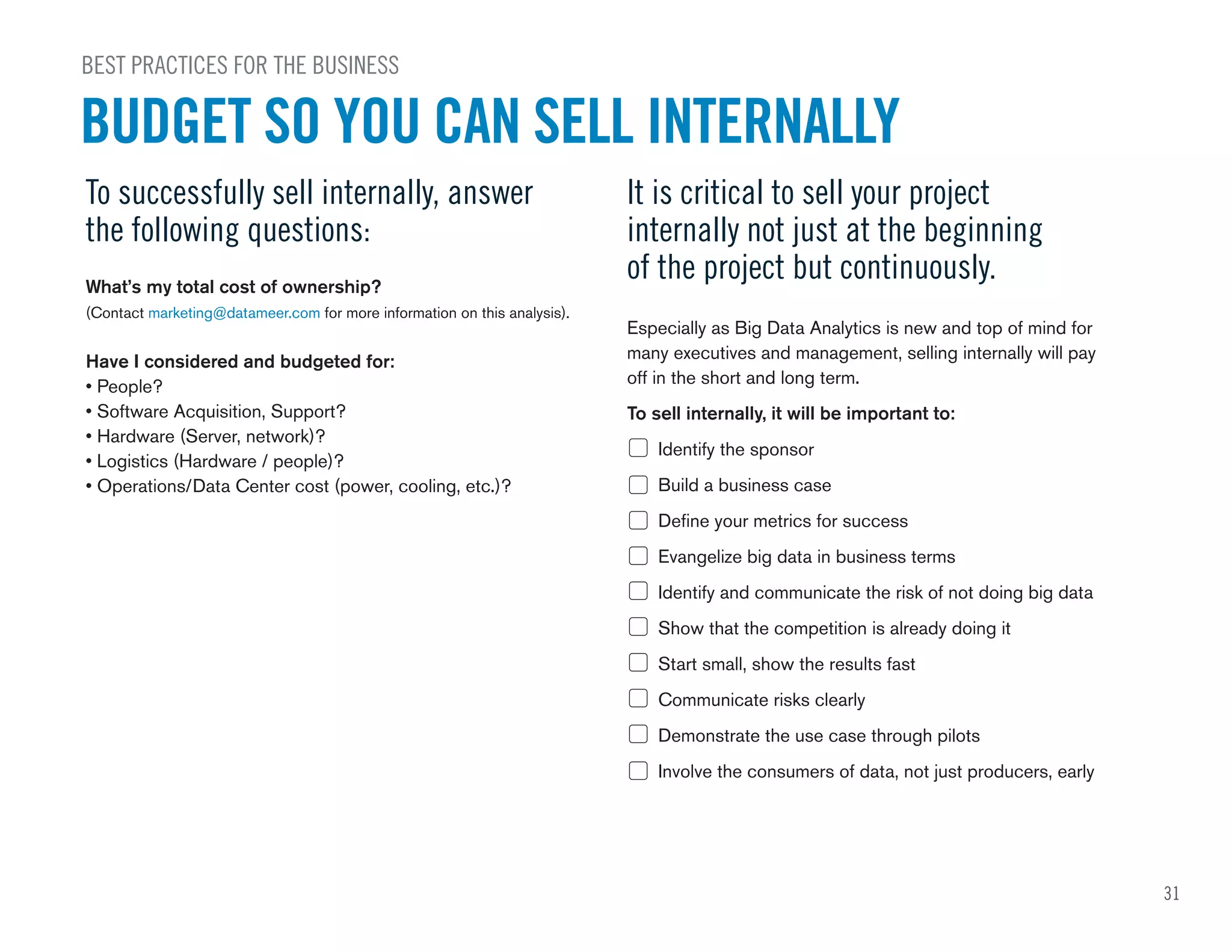 31
BEST PRACTICES FOR THE BUSINESS
BUDGET SO YOU CAN SELL INTERNALLY
To successfully sell internally, answer
the following questions:
What’s my total cost of ownership?
(Contact marketing@datameer.com for more information on this analysis).
Have I considered and budgeted for:
• People?
• Software Acquisition, Support?
• Hardware (Server, network)?
• Logistics (Hardware / people)?
• Operations/Data Center cost (power, cooling, etc.)?
It is critical to sell your project
internally not just at the beginning
of the project but continuously.
Especially as Big Data Analytics is new and top of mind for
many executives and management, selling internally will pay
off in the short and long term.
To sell internally, it will be important to:
Identify the sponsor
Build a business case
Define your metrics for success
Evangelize big data in business terms
Identify and communicate the risk of not doing big data
Show that the competition is already doing it
Start small, show the results fast
Communicate risks clearly
Demonstrate the use case through pilots
Involve the consumers of data, not just producers, early
 