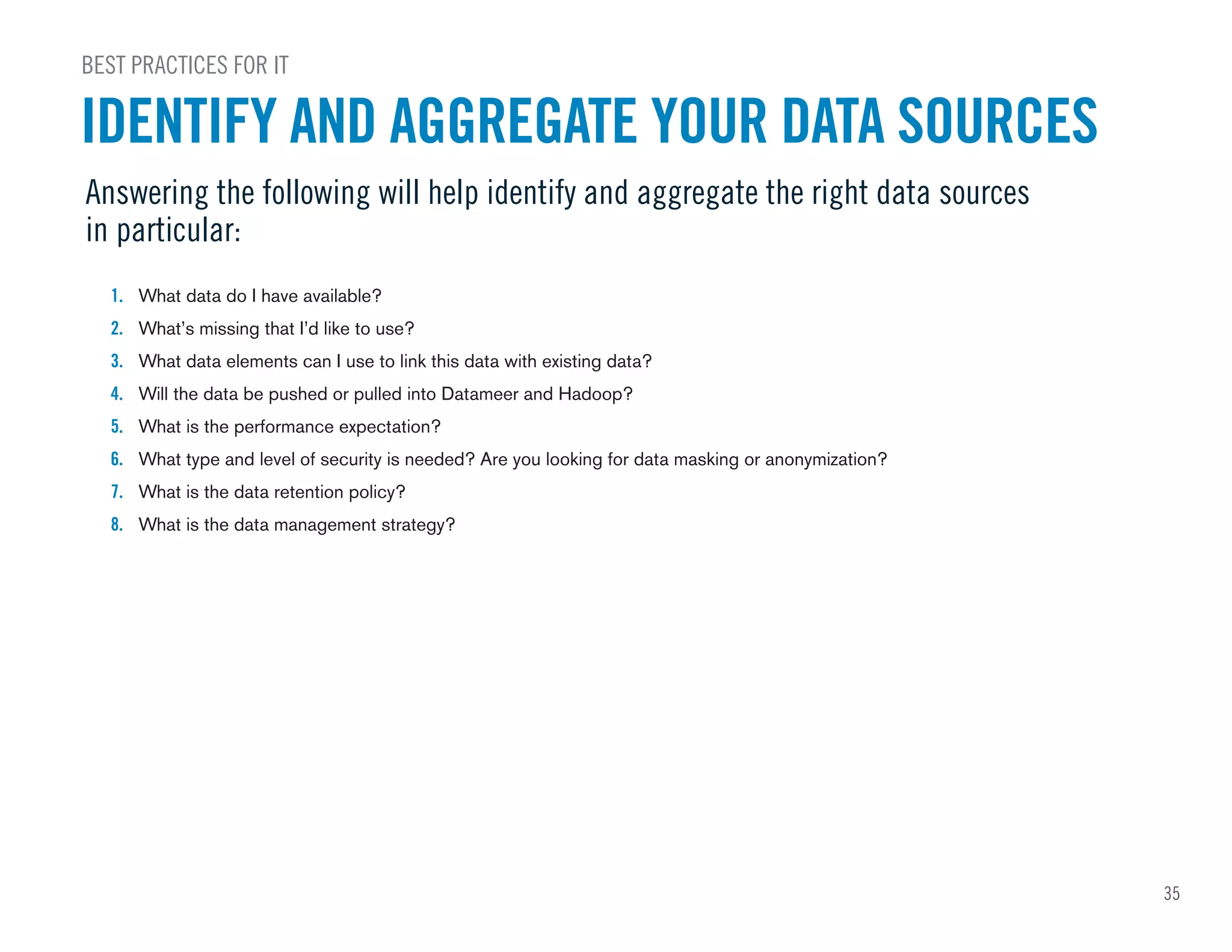 1. What data do I have available?
2. What’s missing that I’d like to use?
3. What data elements can I use to link this data with existing data?
4. Will the data be pushed or pulled into Datameer and Hadoop?
5. What is the performance expectation?
6. What type and level of security is needed? Are you looking for data masking or anonymization?
7. What is the data retention policy?
8. What is the data management strategy?
Answering the following will help identify and aggregate the right data sources
in particular:
BEST PRACTICES FOR IT
IDENTIFY AND AGGREGATE YOUR DATA SOURCES
35
 