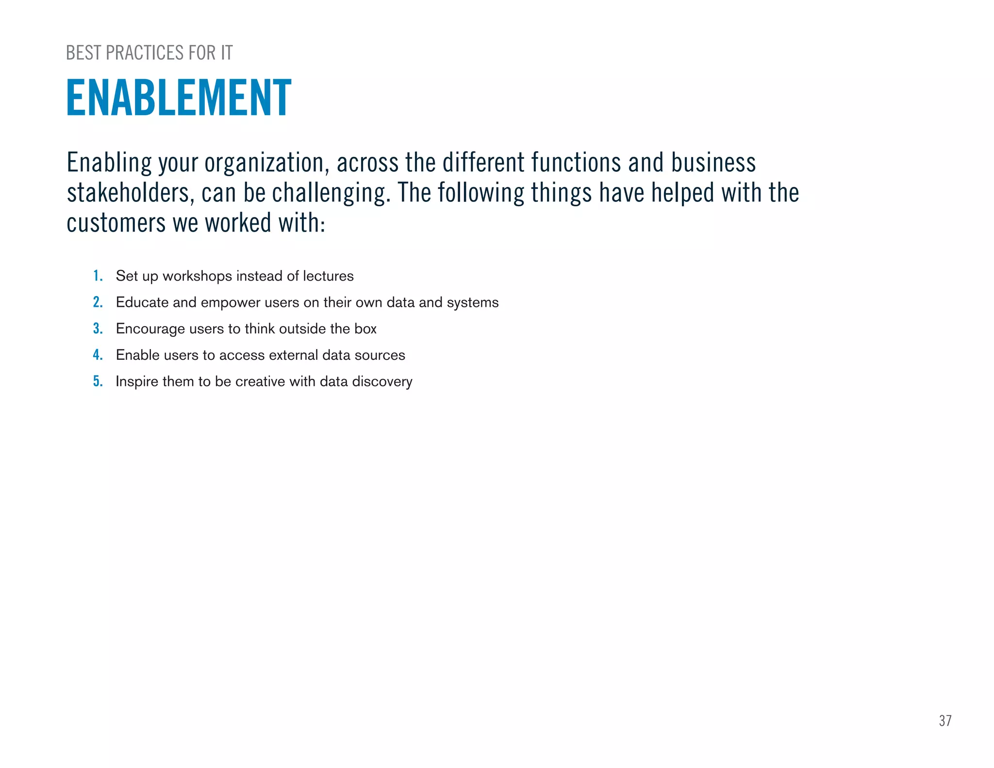 37
1. Set up workshops instead of lectures
2. Educate and empower users on their own data and systems
3. Encourage users to think outside the box
4. Enable users to access external data sources
5. Inspire them to be creative with data discovery
Enabling your organization, across the different functions and business
stakeholders, can be challenging. The following things have helped with the
customers we worked with:
BEST PRACTICES FOR IT
ENABLEMENT
 