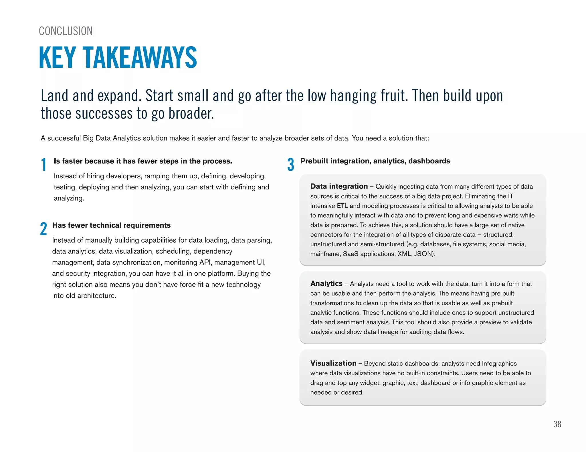 Land and expand. Start small and go after the low hanging fruit. Then build upon
those successes to go broader.
A successful Big Data Analytics solution makes it easier and faster to analyze broader sets of data. You need a solution that:
CONCLUSION
KEY TAKEAWAYS
1
2
Is faster because it has fewer steps in the process.
Instead of hiring developers, ramping them up, defining, developing,
testing, deploying and then analyzing, you can start with defining and
analyzing.
Has fewer technical requirements
Instead of manually building capabilities for data loading, data parsing,
data analytics, data visualization, scheduling, dependency
management, data synchronization, monitoring API, management UI,
and security integration, you can have it all in one platform. Buying the
right solution also means you don’t have force fit a new technology
into old architecture.
3 Prebuilt integration, analytics, dashboards
Data integration – Quickly ingesting data from many different types of data
sources is critical to the success of a big data project. Eliminating the IT
intensive ETL and modeling processes is critical to allowing analysts to be able
to meaningfully interact with data and to prevent long and expensive waits while
data is prepared. To achieve this, a solution should have a large set of native
connectors for the integration of all types of disparate data — structured,
unstructured and semi-structured (e.g. databases, file systems, social media,
mainframe, SaaS applications, XML, JSON).
Analytics – Analysts need a tool to work with the data, turn it into a form that
can be usable and then perform the analysis. The means having pre built
transformations to clean up the data so that is usable as well as prebuilt
analytic functions. These functions should include ones to support unstructured
data and sentiment analysis. This tool should also provide a preview to validate
analysis and show data lineage for auditing data flows.
Visualization – Beyond static dashboards, analysts need Infographics
where data visualizations have no built-in constraints. Users need to be able to
drag and top any widget, graphic, text, dashboard or info graphic element as
needed or desired.
38
 