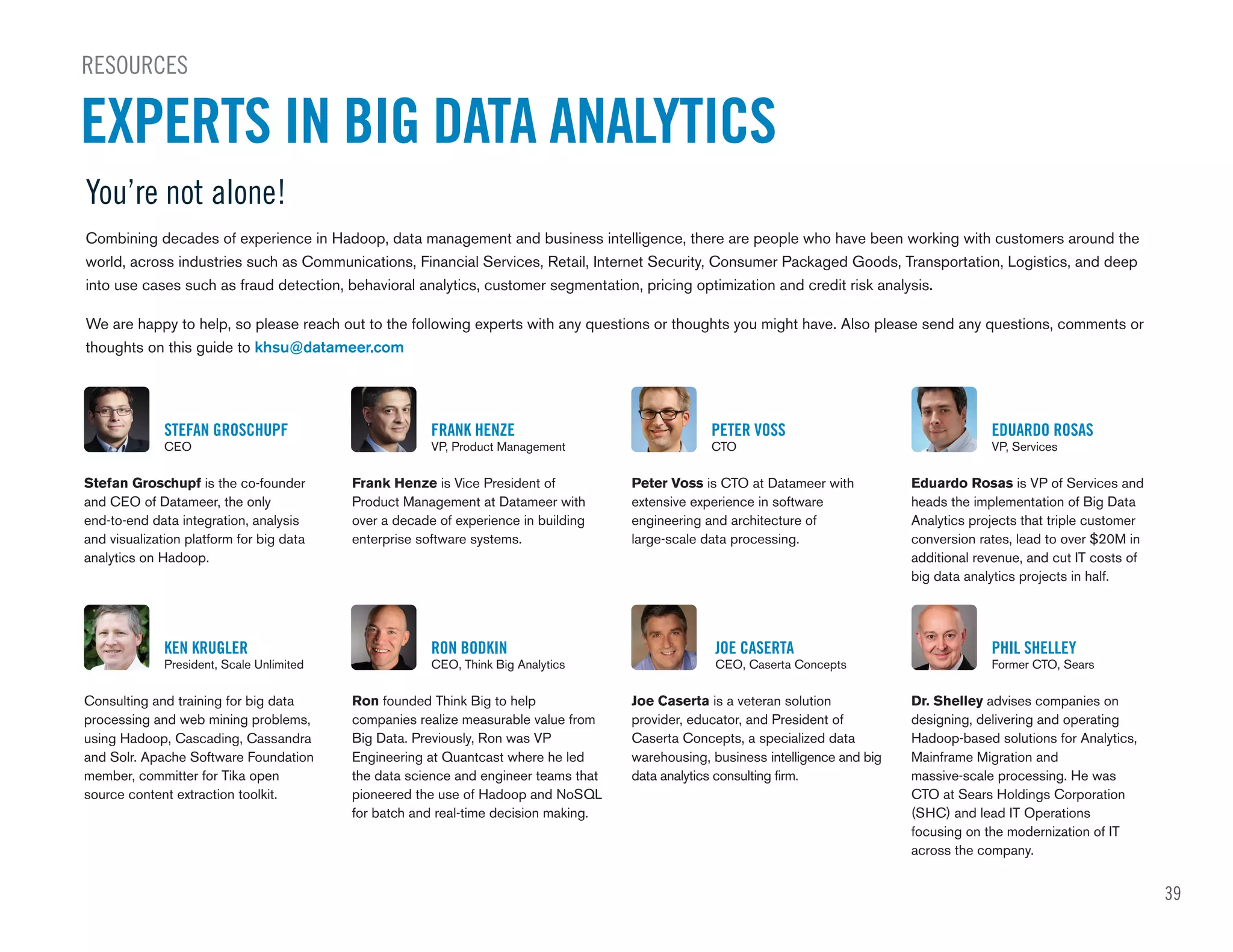 39
STEFAN GROSCHUPF
CEO
FRANK HENZE
VP, Product Management
PETER VOSS
CTO
EDUARDO ROSAS
VP, Services
Stefan Groschupf is the co-founder
and CEO of Datameer, the only
end-to-end data integration, analysis
and visualization platform for big data
analytics on Hadoop.
Frank Henze is Vice President of
Product Management at Datameer with
over a decade of experience in building
enterprise software systems.
Peter Voss is CTO at Datameer with
extensive experience in software
engineering and architecture of
large-scale data processing.
Eduardo Rosas is VP of Services and
heads the implementation of Big Data
Analytics projects that triple customer
conversion rates, lead to over $20M in
additional revenue, and cut IT costs of
big data analytics projects in half.
KEN KRUGLER
President, Scale Unlimited
RON BODKIN
CEO, Think Big Analytics
JOE CASERTA
CEO, Caserta Concepts
PHIL SHELLEY
Former CTO, Sears
Consulting and training for big data
processing and web mining problems,
using Hadoop, Cascading, Cassandra
and Solr. Apache Software Foundation
member, committer for Tika open
source content extraction toolkit.
Ron founded Think Big to help
companies realize measurable value from
Big Data. Previously, Ron was VP
Engineering at Quantcast where he led
the data science and engineer teams that
pioneered the use of Hadoop and NoSQL
for batch and real-time decision making.
Joe Caserta is a veteran solution
provider, educator, and President of
Caserta Concepts, a specialized data
warehousing, business intelligence and big
data analytics consulting firm.
Dr. Shelley advises companies on
designing, delivering and operating
Hadoop-based solutions for Analytics,
Mainframe Migration and
massive-scale processing. He was
CTO at Sears Holdings Corporation
(SHC) and lead IT Operations
focusing on the modernization of IT
across the company.
You’re not alone!
Combining decades of experience in Hadoop, data management and business intelligence, there are people who have been working with customers around the
world, across industries such as Communications, Financial Services, Retail, Internet Security, Consumer Packaged Goods, Transportation, Logistics, and deep
into use cases such as fraud detection, behavioral analytics, customer segmentation, pricing optimization and credit risk analysis.
We are happy to help, so please reach out to the following experts with any questions or thoughts you might have. Also please send any questions, comments or
thoughts on this guide to khsu@datameer.com
RESOURCES
EXPERTS IN BIG DATA ANALYTICS
 