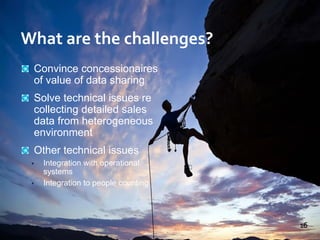 Convince concessionaires
of value of data sharing
Solve technical issues re
collecting detailed sales
data from heterogeneous
environment
Other technical issues
• Integration with operational
systems
• Integration to people counting
16
What are the challenges?
 