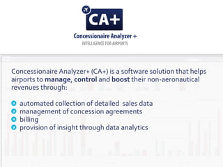 Concessionaire Analyzer+ (CA+) is a software solution that helps
airports to manage, control and boost their non-aeronautical
revenues through:
automated collection of detailed sales data
management of concession agreements
billing
provision of insight through data analytics
 