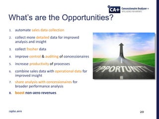20
1. automate sales data collection
2. collect more detailed data for improved
analysis and insight
3. collect fresher data
4. improve control & auditing of concessionaires
5. increase productivity of processes
6. combine sales data with operational data for
improved insight
7. share analysis with concessionaires for
broader performance analysis
8. boost non-aero revenues
What’s are the Opportunities?
 