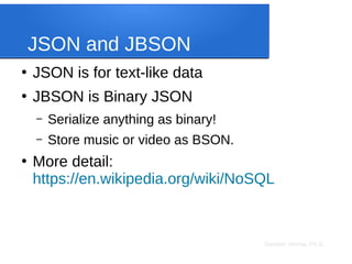 Sameer Verma, Ph.D.
JSON and JBSON
●
JSON is for text-like data
●
JBSON is Binary JSON
– Serialize anything as binary!
– Store music or video as BSON.
●
More detail:
https://en.wikipedia.org/wiki/NoSQL
 