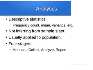 Sameer Verma, Ph.D.
Analytics
●
Descriptive statistics
– Frequency count, mean, variance, etc.
●
Not inferring from sample stats.
●
Usually applied to population.
●
Four stages:
– Measure, Collect, Analyze, Report.
 