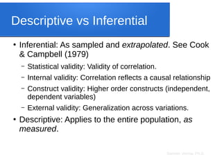 Sameer Verma, Ph.D.
Descriptive vs Inferential
●
Inferential: As sampled and extrapolated. See Cook
& Campbell (1979)
– Statistical validity: Validity of correlation.
– Internal validity: Correlation reflects a causal relationship
– Construct validity: Higher order constructs (independent,
dependent variables)
– External validity: Generalization across variations.
●
Descriptive: Applies to the entire population, as
measured.
 
