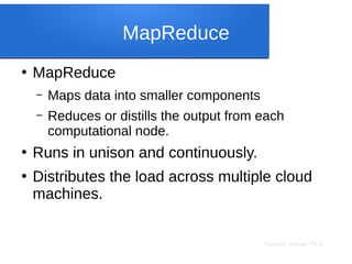 Sameer Verma, Ph.D.
MapReduce
●
MapReduce
– Maps data into smaller components
– Reduces or distills the output from each
computational node.
●
Runs in unison and continuously.
●
Distributes the load across multiple cloud
machines.
 