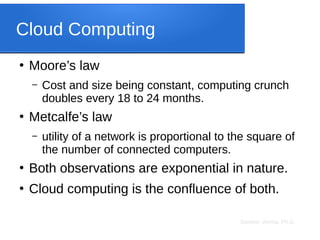Sameer Verma, Ph.D.
Cloud Computing
●
Moore’s law
– Cost and size being constant, computing crunch
doubles every 18 to 24 months.
●
Metcalfe’s law
– utility of a network is proportional to the square of
the number of connected computers.
●
Both observations are exponential in nature.
●
Cloud computing is the confluence of both.
 