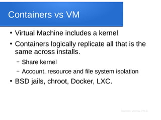 Sameer Verma, Ph.D.
Containers vs VM
●
Virtual Machine includes a kernel
●
Containers logically replicate all that is the
same across installs.
– Share kernel
– Account, resource and file system isolation
●
BSD jails, chroot, Docker, LXC.
 