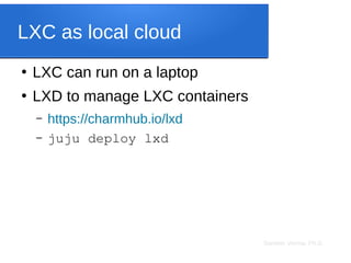 Sameer Verma, Ph.D.
LXC as local cloud
●
LXC can run on a laptop
●
LXD to manage LXC containers
– https://charmhub.io/lxd
– juju deploy lxd
 