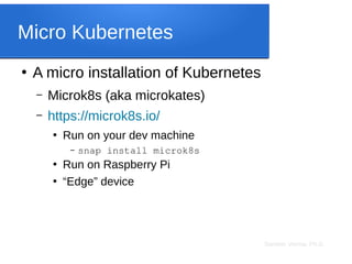 Sameer Verma, Ph.D.
Micro Kubernetes
●
A micro installation of Kubernetes
– Microk8s (aka microkates)
– https://microk8s.io/
●
Run on your dev machine
– snap install microk8s
●
Run on Raspberry Pi
●
“Edge” device
 