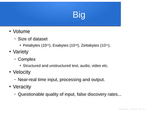 Sameer Verma, Ph.D.
Big
●
Volume
– Size of dataset
●
Petabytes (1015), Exabytes (1018), Zettabytes (1021).
●
Variety
– Complex
●
Structured and unstructured text, audio, video etc.
●
Velocity
– Near-real time input, processing and output.
●
Veracity
– Questionable quality of input, false discovery rates...
 