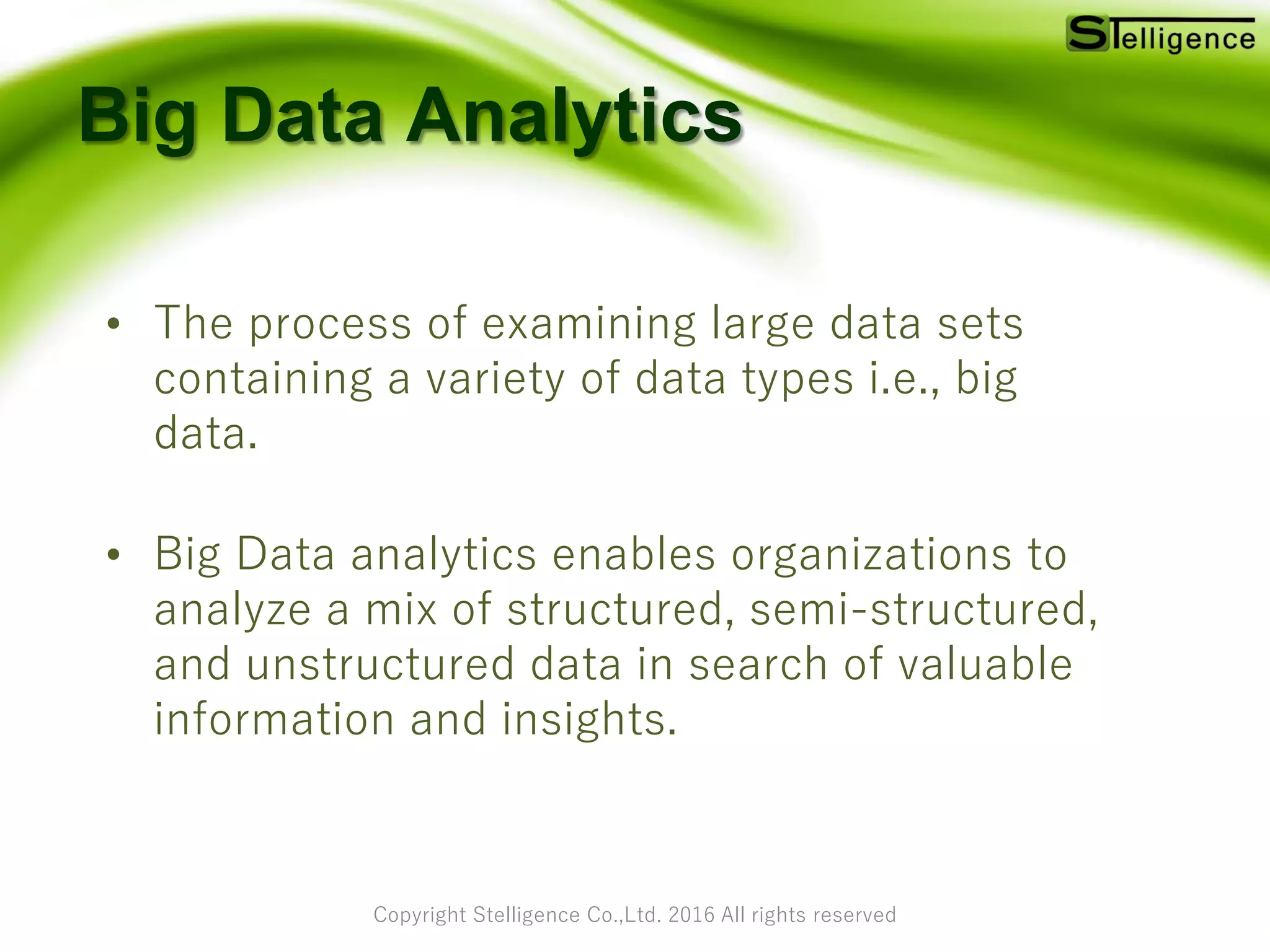 Copyright Stelligence Co.,Ltd. 2016 All rights reserved
Big Data Analytics
• The process of examining large data sets
containing a variety of data types i.e., big
data.
• Big Data analytics enables organizations to
analyze a mix of structured, semi-structured,
and unstructured data in search of valuable
information and insights.
 
