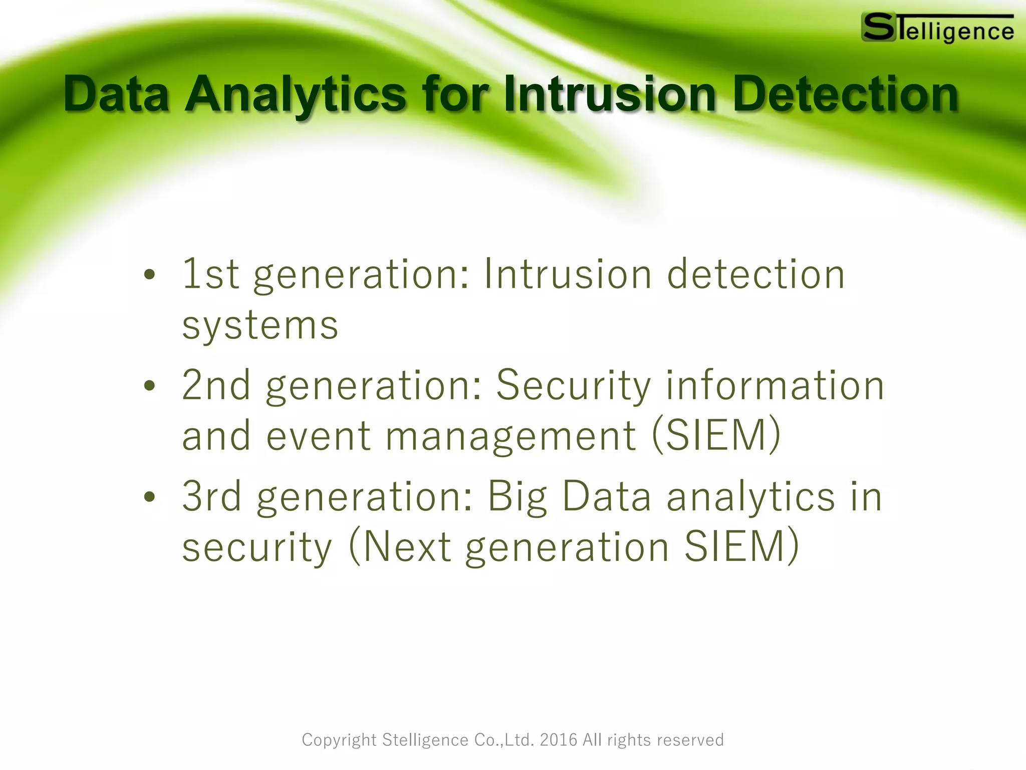 Copyright Stelligence Co.,Ltd. 2016 All rights reserved
Data Analytics for Intrusion Detection
• 1st generation: Intrusion detection
systems
• 2nd generation: Security information
and event management (SIEM)
• 3rd generation: Big Data analytics in
security (Next generation SIEM)
 
