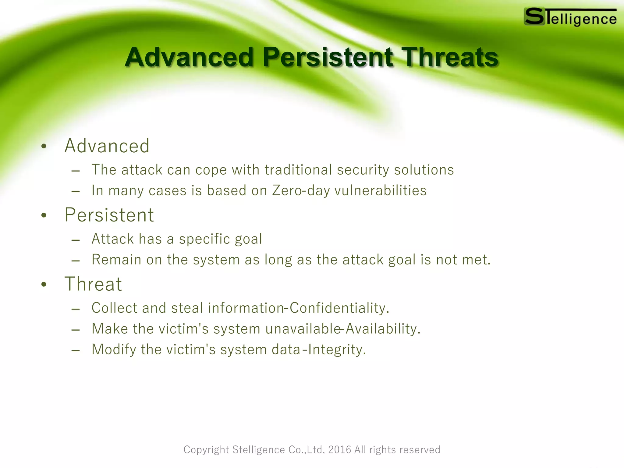 Copyright Stelligence Co.,Ltd. 2016 All rights reserved
Advanced Persistent Threats
• Advanced
– The attack can cope with traditional security solutions
– In many cases is based on Zero-day vulnerabilities
• Persistent
– Attack has a specific goal
– Remain on the system as long as the attack goal is not met.
• Threat
– Collect and steal information-Confidentiality.
– Make the victim's system unavailable-Availability.
– Modify the victim's system data-Integrity.
 