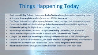 Things Happening Today
• Devices on Utility Poles to determine Radio Stations being listened to by passing drivers
• Automatic license‐plate readers (visual and RFID) – Insurance
• The Target inferred through shopping behavior that a teenage customer was pregnant
• Experts at the MIT and the Cambridge Police Department have used ML algorithm
• Differential pricing for flight tickets, college costs, etc.
• By tracking Cell Phones, retailers recognize returning customers, just as cookies
• Social Media and public data make it easy to infer the Network of friends
• Colleges use Predictive Modeling to identify students who are at risk of dropping out
• LendUp, a California‐based startup, use social media as scoring source to provide credit
• Sensors on Cell Phones can reveal when Drivers make dangerous maneuvers
• Heart Rates from the changes in Facial Coloration that occur with each beat
CeDAWI Research Center, IDC’s Security
Roadshow 07 June 2016
 