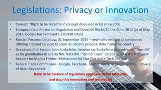 Legislations: Privacy or Innovation
• Concept “Right to be Forgotten” concept discussed in EU since 2006
• European Data Protection Regulation and Directive 95/46/EC the EU in 2012 (as of May
2014, Google has removed 1,390,838 URLs)
• Russian Personal Data Law, 01 September 2015 – new rules obliging all companies
offering Internet services to store its citizens personal data inside the country
• Grandson of oil tycoon John Rockefeller, Senator Jay Rockefeller is involved in "New Oil"
as his grandfather in oil (Do Not Track Bill - "do not track" database, new HTTP request
headers for Mozilla Firefox: XBehavioral-Ad-Opt-Out and X-Do-Not-Track
• Federal Trade Commission - Google, Facebook, Twitter, Apple to take care about privacy
of data they collect
Have to be balance of regulatory approach to not intervene
and stop this innovation and technology
CeDAWI Research Center, IDC’s Security
Roadshow 07 June 2016
 