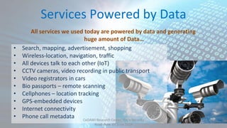 Services Powered by Data
• Search, mapping, advertisement, shopping
• Wireless-location, navigation, traffic
• All devices talk to each other (IoT)
• CCTV cameras, video recording in public transport
• Video registrators in cars
• Bio passports – remote scanning
• Cellphones – location tracking
• GPS-embedded devices
• Internet connectivity
• Phone call metadata
All services we used today are powered by data and generating
huge amount of Data…
CeDAWI Research Center, IDC’s Security
Roadshow 07 June 2016
 