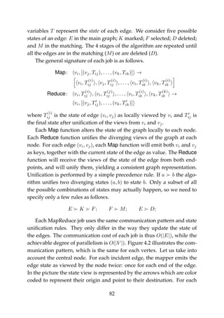 variables T represent the state of each edge. We consider ﬁve possible
states of an edge: E in the main graph; K marked; F selected; D deleted;
and M in the matching. The 4 stages of the algorithm are repeated until
all the edges are in the matching (M) or are deleted (D).
The general signature of each job is as follows.
Map: vi, [(vj, Tij), . . . , (vk, Tik)] →
vi, T
(i)
ij , vj, T
(i)
ij , . . . , vi, T
(i)
ik , vk, T
(i)
ik
Reduce: vi, T
(i)
ij , vi, T
(j)
ij , . . . , vi, T
(i)
ik , vk, T
(k)
ik →
vi, [(vj, Tij), . . . , (vk, Tik)]
where T
(i)
ij is the state of edge (vi, vj) as locally viewed by vi and Tij is
the ﬁnal state after uniﬁcation of the views from vi and vj.
Each Map function alters the state of the graph locally to each node.
Each Reduce function uniﬁes the diverging views of the graph at each
node. For each edge (vi, vj), each Map function will emit both vi and vj
as keys, together with the current state of the edge as value. The Reduce
function will receive the views of the state of the edge from both end-
points, and will unify them, yielding a consistent graph representation.
Uniﬁcation is performed by a simple precedence rule. If a b the algo-
rithm uniﬁes two diverging states (a, b) to state b. Only a subset of all
the possible combinations of states may actually happen, so we need to
specify only a few rules as follows.
E K F; F M; E D;
Each MapReduce job uses the same communication pattern and state
uniﬁcation rules. They only differ in the way they update the state of
the edges. The communication cost of each job is thus O(|E|), while the
achievable degree of parallelism is O(|V |). Figure 4.2 illustrates the com-
munication pattern, which is the same for each vertex. Let us take into
account the central node. For each incident edge, the mapper emits the
edge state as viewed by the node twice: once for each end of the edge.
In the picture the state view is represented by the arrows which are color
coded to represent their origin and point to their destination. For each
82
 