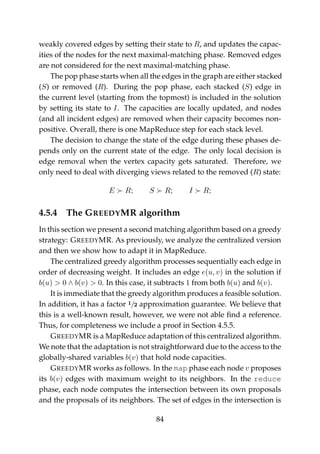 weakly covered edges by setting their state to R, and updates the capac-
ities of the nodes for the next maximal-matching phase. Removed edges
are not considered for the next maximal-matching phase.
The pop phase starts when all the edges in the graph are either stacked
(S) or removed (R). During the pop phase, each stacked (S) edge in
the current level (starting from the topmost) is included in the solution
by setting its state to I. The capacities are locally updated, and nodes
(and all incident edges) are removed when their capacity becomes non-
positive. Overall, there is one MapReduce step for each stack level.
The decision to change the state of the edge during these phases de-
pends only on the current state of the edge. The only local decision is
edge removal when the vertex capacity gets saturated. Therefore, we
only need to deal with diverging views related to the removed (R) state:
E R; S R; I R;
4.5.4 The GREEDYMR algorithm
In this section we present a second matching algorithm based on a greedy
strategy: GREEDYMR. As previously, we analyze the centralized version
and then we show how to adapt it in MapReduce.
The centralized greedy algorithm processes sequentially each edge in
order of decreasing weight. It includes an edge e(u, v) in the solution if
b(u) > 0 ∧ b(v) > 0. In this case, it subtracts 1 from both b(u) and b(v).
It is immediate that the greedy algorithm produces a feasible solution.
In addition, it has a factor 1/2 approximation guarantee. We believe that
this is a well-known result, however, we were not able ﬁnd a reference.
Thus, for completeness we include a proof in Section 4.5.5.
GREEDYMR is a MapReduce adaptation of this centralized algorithm.
We note that the adaptation is not straightforward due to the access to the
globally-shared variables b(v) that hold node capacities.
GREEDYMR works as follows. In the map phase each node v proposes
its b(v) edges with maximum weight to its neighbors. In the reduce
phase, each node computes the intersection between its own proposals
and the proposals of its neighbors. The set of edges in the intersection is
84
 