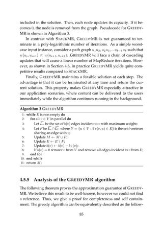 included in the solution. Then, each node updates its capacity. If it be-
comes 0, the node is removed from the graph. Pseudocode for GREEDY-
MR is shown in Algorithm 3.
In contrast with STACKMR, GREEDYMR is not guaranteed to ter-
minate in a poly-logarithmic number of iterations. As a simple worst-
case input instance, consider a path graph u1u2, u2u3, ...uk−1uk such that
w(ui, ui+1) ≤ w(ui+1, ui+2). GREEDYMR will face a chain of cascading
updates that will cause a linear number of MapReduce iterations. How-
ever, as shown in Section 4.6, in practice GREEDYMR yields quite com-
petitive results compared to STACKMR.
Finally, GREEDYMR maintains a feasible solution at each step. The
advantage is that it can be terminated at any time and return the cur-
rent solution. This property makes GREEDYMR especially attractive in
our application scenarios, where content can be delivered to the users
immediately while the algorithm continues running in the background.
Algorithm 3 GREEDYMR
1: while E is non empty do
2: for all v ∈ V in parallel do
3: Let Lv be the set of b(v) edges incident to v with maximum weight;
4: Let F be Lv ∩LU where U = {u ∈ V : ∃ e(v, u) ∈ E} is the set f vertexes
sharing an edge with v;
5: Update M ← M ∪ F;
6: Update E ← E  F;
7: Update b(v) ← b(v) − bF (v);
8: If b(v) = 0 remove v from V and remove all edges incident to v from E;
9: end for
10: end while
11: return M;
4.5.5 Analysis of the GREEDYMR algorithm
The following theorem proves the approximation guarantee of GREEDY-
MR. We believe this result to be well-known, however we could not ﬁnd
a reference. Thus, we give a proof for completeness and self contain-
ment. The greedy algorithm can be equivalently described as the follow-
85
 
