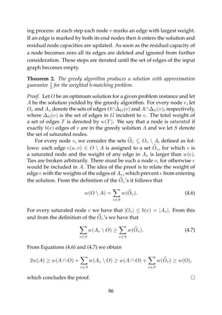 ing process: at each step each node v marks an edge with largest weight.
If an edge is marked by both its end nodes then it enters the solution and
residual node capacities are updated. As soon as the residual capacity of
a node becomes zero all its edges are deleted and ignored from further
consideration. These steps are iterated until the set of edges of the input
graph becomes empty.
Theorem 2. The greedy algorithm produces a solution with approximation
guarantee 1
2 for the weighted b-matching problem.
Proof. Let O be an optimum solution for a given problem instance and let
A be the solution yielded by the greedy algorithm. For every node v, let
Ov and Av denote the sets of edges O∩∆G(v) and A∩∆G(v), respectively,
where ∆G(v) is the set of edges in G incident to v. The total weight of
a set of edges T is denoted by w(T). We say that a node is saturated if
exactly b(v) edges of v are in the greedy solution A and we let S denote
the set of saturated nodes.
For every node v, we consider the sets Ov ⊆ Ov  A, deﬁned as fol-
lows: each edge e(u, v) ∈ O  A is assigned to a set Ov, for which v is
a saturated node and the weight of any edge in Av is larger than w(e).
Ties are broken arbitrarily. There must be such a node v, for otherwise e
would be included in A. The idea of the proof is to relate the weight of
edge e with the weights of the edges of Av, which prevent e from entering
the solution. From the deﬁnition of the Ov’s it follows that
w(O  A) =
v∈S
w(Ov). (4.6)
For every saturated node v we have that |Ov| ≤ b(v) = |Av|. From this
and from the deﬁnition of the Ov’s we have that
v∈S
w(Av  O) ≥
v∈S
w(Ov). (4.7)
From Equations (4.6) and (4.7) we obtain
2w(A) ≥ w(A ∩ O) +
v∈S
w(Av  O) ≥ w(A ∩ O) +
v∈S
w(Ov) ≥ w(O),
which concludes the proof.
86
 