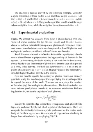 The analysis is tight as proved by the following example. Consider
a cycle consisting of three nodes u, v, z and three edges uv, vz, zu. Let
b(u) = b(z) = 1 and let b(v) = 2. Moreover, let w(uv) = w(vz) = 1 while
w(zu) = (1+ ) where > 0. The greedy algorithm would select the edge
whose weight is 1 + , while the weight of the optimum solution is 2.
4.6 Experimental evaluation
Flickr. We extract two datasets from ﬂickr, a photo-sharing Web site.
Table 4.1 shows statistics for the flickr-small and flickr-large
datasets. In these datasets items represent photos and consumers repre-
sent users. In each dataset, each user has posted at least 10 photos, and
each photo has been considered at least 5 times as a favorite.
Recall from our discussion in Section 4.4 that the capacity b(u) of each
user u should be set in proportion to the login activity of the user in the
system. Unfortunately, the login activity is not available in the datasets.
So we decide to use the number of photos n(u) that the user u has posted
as a proxy to his activity. We then use a parameter α > 0 to set the ca-
pacity of each user u as b(u) = α n(u). Higher values of the parameter α
simulate higher levels of activity in the system.
Next we need to specify the capacity of photos. Since our primary
goal is to study the matching algorithm, specifying the actual capacities
is beyond the scope of the work. Thus we use as a proxy, the number
of favorites f(p) that each photo p has received. The intuition is that we
want to favor good photos in order to increase user satisfaction. Follow-
ing Section 4.4, we set the capacity of each photo to
b(p) = f(p) u αn(u)
q f(q)
.
In order to estimate edge similarities, we represent each photo by its
tags, and each user by the set of all tags he or she has used. Then we
compute the similarity between a photo and a user as the cosine simi-
larity of the their tag vectors. We compute all edges whose similarity is
larger than a threshold σ by employing SSJ-2R.
87
 