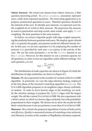 Yahoo! Answers. We extract one dataset from Yahoo! Answers, a Web
question-answering portal. In yahoo-answers, consumers represent
users, while items represent questions. The motivating application is to
propose unanswered questions to users. Matched questions should ﬁt
the interests of the user. To identify user interests, we represent users by
the weighted set of words in their answers. We preprocess the answers
to remove punctuation and stop-words, stem words, and apply tf·idf
weighting. We treat questions in the same manner.
As before, we extract a bipartite graph with edge weights represent-
ing the similarity between questions and users. We employ again a thresh-
old σ to sparsify the graph, and present results for different density lev-
els. In this case, we set user capacities b(u) by employing the number of
answers n(u) provided by each user u as a proxy to the activity of the
user. We use the same parameter α as for the flickr datasets to set
b(u) = α n(u). However, for this dataset we use a constant capacity for
all questions, in order to test our algorithm under different settings. For
each question q we set
b(q) = u αn(u)
|Q|
.
The distributions of node capacities are shown in Figure 4.4 while the
distributions of edge similarities are shown in Figure 4.3.
Variants. We also experiment with a number of variants of the STACKMR
algorithm. In particular, we vary the edge-selection strategy employed
in the ﬁrst phase of the maximal b-matching algorithm (marking). The
STACKMR algorithm proposes to its neighbors edges chosen uniformly
at random. In order to favor heavier edges in the matching, we mod-
ify the selection strategy to propose the 1
2 b(v) edges with the largest
weight. We call this variant STACKGREEDYMR. We also experiment with
a third variant, in which we choose edges randomly but with probability
proportional to their weights. We choose not to show the results for this
third variant because it always performs worse than STACKGREEDYMR
Measures. We evaluate the proposed algorithms in terms of both quality
and efﬁciency. Quality is measured in terms of b-matching value achieved,
and efﬁciency in terms of the number of MapReduce iterations required.
90
 