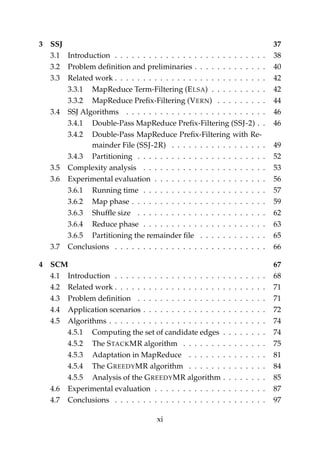 3 SSJ 37
3.1 Introduction . . . . . . . . . . . . . . . . . . . . . . . . . . . 38
3.2 Problem deﬁnition and preliminaries . . . . . . . . . . . . . 40
3.3 Related work . . . . . . . . . . . . . . . . . . . . . . . . . . . 42
3.3.1 MapReduce Term-Filtering (ELSA) . . . . . . . . . . 42
3.3.2 MapReduce Preﬁx-Filtering (VERN) . . . . . . . . . 44
3.4 SSJ Algorithms . . . . . . . . . . . . . . . . . . . . . . . . . 46
3.4.1 Double-Pass MapReduce Preﬁx-Filtering (SSJ-2) . . 46
3.4.2 Double-Pass MapReduce Preﬁx-Filtering with Re-
mainder File (SSJ-2R) . . . . . . . . . . . . . . . . . 49
3.4.3 Partitioning . . . . . . . . . . . . . . . . . . . . . . . 52
3.5 Complexity analysis . . . . . . . . . . . . . . . . . . . . . . 53
3.6 Experimental evaluation . . . . . . . . . . . . . . . . . . . . 56
3.6.1 Running time . . . . . . . . . . . . . . . . . . . . . . 57
3.6.2 Map phase . . . . . . . . . . . . . . . . . . . . . . . . 59
3.6.3 Shufﬂe size . . . . . . . . . . . . . . . . . . . . . . . 62
3.6.4 Reduce phase . . . . . . . . . . . . . . . . . . . . . . 63
3.6.5 Partitioning the remainder ﬁle . . . . . . . . . . . . 65
3.7 Conclusions . . . . . . . . . . . . . . . . . . . . . . . . . . . 66
4 SCM 67
4.1 Introduction . . . . . . . . . . . . . . . . . . . . . . . . . . . 68
4.2 Related work . . . . . . . . . . . . . . . . . . . . . . . . . . . 71
4.3 Problem deﬁnition . . . . . . . . . . . . . . . . . . . . . . . 71
4.4 Application scenarios . . . . . . . . . . . . . . . . . . . . . . 72
4.5 Algorithms . . . . . . . . . . . . . . . . . . . . . . . . . . . . 74
4.5.1 Computing the set of candidate edges . . . . . . . . 74
4.5.2 The STACKMR algorithm . . . . . . . . . . . . . . . 75
4.5.3 Adaptation in MapReduce . . . . . . . . . . . . . . 81
4.5.4 The GREEDYMR algorithm . . . . . . . . . . . . . . 84
4.5.5 Analysis of the GREEDYMR algorithm . . . . . . . . 85
4.6 Experimental evaluation . . . . . . . . . . . . . . . . . . . . 87
4.7 Conclusions . . . . . . . . . . . . . . . . . . . . . . . . . . . 97
xi
 