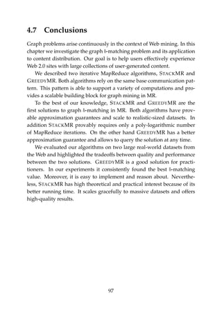 4.7 Conclusions
Graph problems arise continuously in the context of Web mining. In this
chapter we investigate the graph b-matching problem and its application
to content distribution. Our goal is to help users effectively experience
Web 2.0 sites with large collections of user-generated content.
We described two iterative MapReduce algorithms, STACKMR and
GREEDYMR. Both algorithms rely on the same base communication pat-
tern. This pattern is able to support a variety of computations and pro-
vides a scalable building block for graph mining in MR.
To the best of our knowledge, STACKMR and GREEDYMR are the
ﬁrst solutions to graph b-matching in MR. Both algorithms have prov-
able approximation guarantees and scale to realistic-sized datasets. In
addition STACKMR provably requires only a poly-logarithmic number
of MapReduce iterations. On the other hand GREEDYMR has a better
approximation guarantee and allows to query the solution at any time.
We evaluated our algorithms on two large real-world datasets from
the Web and highlighted the tradeoffs between quality and performance
between the two solutions. GREEDYMR is a good solution for practi-
tioners. In our experiments it consistently found the best b-matching
value. Moreover, it is easy to implement and reason about. Neverthe-
less, STACKMR has high theoretical and practical interest because of its
better running time. It scales gracefully to massive datasets and offers
high-quality results.
97
 