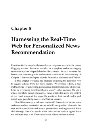 Chapter 5
Harnessing the Real-Time
Web for Personalized News
Recommendation
Real-time Web is an umbrella term that encompasses several social micro-
blogging services. It can be modeled as a graph of nodes exchanging
streams of updates via publish-subscribe channels. As such it crosses the
boundaries between graphs and streams as deﬁned in the taxonomy of
Chapter 1. Famous examples include Facebook’s news feed and Twitter.
In this chapter we tackle the problem of mining the real-time Web
to suggest articles from the news stream. We propose T.REX, a new
methodology for generating personalized recommendations of news ar-
ticles by leveraging the information in users’ Twitter persona. We use a
mix of signals to model relevance of news articles for users: the content
of the tweet stream of the users, the proﬁle of their social circles, and
recent topic popularity in news and Twitter streams.
We validate our approach on a real-world dataset from Yahoo! news
and one month of tweets that we use to build user proﬁles. We model the
task as click prediction and learn a personalized ranking function from
click-through data. Our results show that a mix of various signals from
the real-time Web is an effective indicator of user interest in news.
98
 