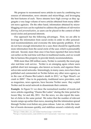 We propose to recommend news articles to users by combining two
sources of information, news streams and micro-blogs, and leveraging
the best features of each. News streams have high coverage as they ag-
gregate a very large volume of news articles obtained from many differ-
ent news agencies. On the other hand, information obtained by micro-
blogging services can be exploited to address the problems of information
ﬁltering and personalization, as users can be placed in the context of their
social circles and personal interests.
Our approach has the following advantages. First, we are able to
leverage the information from social circles in order to offer personal-
ized recommendations and overcome the data-sparsity problem. If we
do not have enough information for a user, there should be signiﬁcantly
more information from the social circle of the user, which is presumably
relevant. Second, more than once it has been reported that news break
out earlier on the real-time web than in traditional media, and we would
like to harness this property to provide timely recommendations.
With more than 200 million users, Twitter is currently the most pop-
ular real-time web service. Twitter is an emerging agora where users
publish short text messages, also known as tweets, and organize them-
selves into social networks. Interestingly, in many cases, news have been
published and commented on Twitter before any other news agency, as
in the case of Osama Bin-Laden’s death in 2011,1
or Tiger Wood’s car
crash in 2009.2
Due to its popularity, traditional news providers, such
as magazines, news agencies, have become Twitter users: they exploit
Twitter and its social network to disseminate their contents.
Example. In Figure 5.1 we show the normalized number of tweets and
news articles regarding “Osama Bin Laden” during the time period be-
tween May 1st and 4th, 2011. For the news, we also report the num-
ber of clicks in the same period. We notice that the number of relevant
tweets ramps up earlier than news, meaning that the information spread
through Twitter even before any press release. Later on, while the num-
ber of tweets decreases quickly, and stabilizes around a relatively small
1http://www.bbc.co.uk/news/technology-13257940
2http://techcrunch.com/2009/11/27/internet-twitter-tiger-woods
100
 