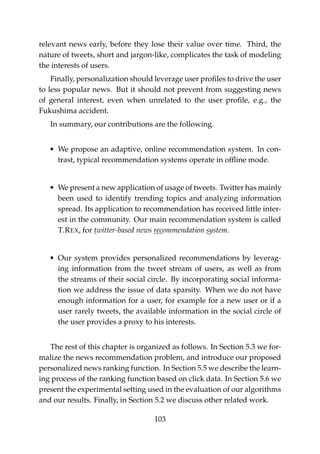 relevant news early, before they lose their value over time. Third, the
nature of tweets, short and jargon-like, complicates the task of modeling
the interests of users.
Finally, personalization should leverage user proﬁles to drive the user
to less popular news. But it should not prevent from suggesting news
of general interest, even when unrelated to the user proﬁle, e.g., the
Fukushima accident.
In summary, our contributions are the following.
• We propose an adaptive, online recommendation system. In con-
trast, typical recommendation systems operate in ofﬂine mode.
• We present a new application of usage of tweets. Twitter has mainly
been used to identify trending topics and analyzing information
spread. Its application to recommendation has received little inter-
est in the community. Our main recommendation system is called
T.REX, for twitter-based news recommendation system.
• Our system provides personalized recommendations by leverag-
ing information from the tweet stream of users, as well as from
the streams of their social circle. By incorporating social informa-
tion we address the issue of data sparsity. When we do not have
enough information for a user, for example for a new user or if a
user rarely tweets, the available information in the social circle of
the user provides a proxy to his interests.
The rest of this chapter is organized as follows. In Section 5.3 we for-
malize the news recommendation problem, and introduce our proposed
personalized news ranking function. In Section 5.5 we describe the learn-
ing process of the ranking function based on click data. In Section 5.6 we
present the experimental setting used in the evaluation of our algorithms
and our results. Finally, in Section 5.2 we discuss other related work.
103
 