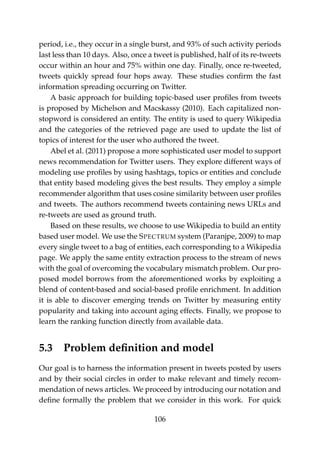 period, i.e., they occur in a single burst, and 93% of such activity periods
last less than 10 days. Also, once a tweet is published, half of its re-tweets
occur within an hour and 75% within one day. Finally, once re-tweeted,
tweets quickly spread four hops away. These studies conﬁrm the fast
information spreading occurring on Twitter.
A basic approach for building topic-based user proﬁles from tweets
is proposed by Michelson and Macskassy (2010). Each capitalized non-
stopword is considered an entity. The entity is used to query Wikipedia
and the categories of the retrieved page are used to update the list of
topics of interest for the user who authored the tweet.
Abel et al. (2011) propose a more sophisticated user model to support
news recommendation for Twitter users. They explore different ways of
modeling use proﬁles by using hashtags, topics or entities and conclude
that entity based modeling gives the best results. They employ a simple
recommender algorithm that uses cosine similarity between user proﬁles
and tweets. The authors recommend tweets containing news URLs and
re-tweets are used as ground truth.
Based on these results, we choose to use Wikipedia to build an entity
based user model. We use the SPECTRUM system (Paranjpe, 2009) to map
every single tweet to a bag of entities, each corresponding to a Wikipedia
page. We apply the same entity extraction process to the stream of news
with the goal of overcoming the vocabulary mismatch problem. Our pro-
posed model borrows from the aforementioned works by exploiting a
blend of content-based and social-based proﬁle enrichment. In addition
it is able to discover emerging trends on Twitter by measuring entity
popularity and taking into account aging effects. Finally, we propose to
learn the ranking function directly from available data.
5.3 Problem deﬁnition and model
Our goal is to harness the information present in tweets posted by users
and by their social circles in order to make relevant and timely recom-
mendation of news articles. We proceed by introducing our notation and
deﬁne formally the problem that we consider in this work. For quick
106
 