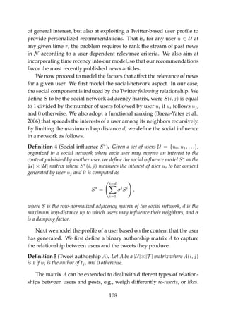 of general interest, but also at exploiting a Twitter-based user proﬁle to
provide personalized recommendations. That is, for any user u ∈ U at
any given time τ, the problem requires to rank the stream of past news
in N according to a user-dependent relevance criteria. We also aim at
incorporating time recency into our model, so that our recommendations
favor the most recently published news articles.
We now proceed to model the factors that affect the relevance of news
for a given user. We ﬁrst model the social-network aspect. In our case,
the social component is induced by the Twitter following relationship. We
deﬁne S to be the social network adjacency matrix, were S(i, j) is equal
to 1 divided by the number of users followed by user ui if ui follows uj,
and 0 otherwise. We also adopt a functional ranking (Baeza-Yates et al.,
2006) that spreads the interests of a user among its neighbors recursively.
By limiting the maximum hop distance d, we deﬁne the social inﬂuence
in a network as follows.
Deﬁnition 4 (Social inﬂuence S∗
). Given a set of users U = {u0, u1, . . .},
organized in a social network where each user may express an interest to the
content published by another user, we deﬁne the social inﬂuence model S∗
as the
|U| × |U| matrix where S∗
(i, j) measures the interest of user ui to the content
generated by user uj and it is computed as
S∗
=
i=d
i=1
σi
Si
,
where S is the row-normalized adjacency matrix of the social network, d is the
maximum hop-distance up to which users may inﬂuence their neighbors, and σ
is a damping factor.
Next we model the proﬁle of a user based on the content that the user
has generated. We ﬁrst deﬁne a binary authorship matrix A to capture
the relationship between users and the tweets they produce.
Deﬁnition 5 (Tweet authorship A). Let A be a |U|×|T | matrix where A(i, j)
is 1 if ui is the author of tj, and 0 otherwise.
The matrix A can be extended to deal with different types of relation-
ships between users and posts, e.g., weigh differently re-tweets, or likes.
108
 