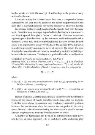 In this work, we limit the concept of authorship to the posts actually
written by the user.
It is worth noting that a tweet stream for a user is composed of tweets
authored by the user and by people in the social neighborhood of the
user. This is a generalization of the “home timeline” as known in Twitter.
We observe that news and tweets often happen to deal with the same
topic. Sometimes a given topic is pushed into Twitter by a news source,
and then it spread throughout the social network. However sometimes
a given topic is ﬁrst discussed by Twitter users, and it is later reﬂected in
the news, which may or may not be published back on Twitter. In both
cases, it is important to discover which are the current trending topics
in order to promptly recommend news of interest. We model the rela-
tionship between tweets and news by introducing an intermediate layer
between the two streams. This layer is populated by what we call entities.
Deﬁnition 6 (Tweets-to-news model M). Let N be a
stream of news, T a stream of tweets, and Z = {z0, z1, . . .} a set of entities.
We model the relationship between tweets and news as a |T | × |N| matrix M,
where M(i, j) is the relatedness of tweet ti to news nj, and it is computed as
M = T · N,
where
T is a |T | × |Z| row-wise normalized matrix with T(i, j) representing the re-
latedness of tweet ti to entity zj;
N is a |Z|×|N| column-wise normalized matrix with N(i, j) representing the
relatedness of entity zi to news nj.
The set of entities Z introduces a middle layer between the stream of
news and the stream of tweets that allows us to generalize our analysis.
First, this layer allows to overcome any vocabulary mismatch problem
between the two streams, since the streams are mapped onto the entity
space. Second, rather than monitoring the relevance of a speciﬁc news or
a tweet, we propose to measure the relevance of an entity.
A number of techniques can be used to extract entities from news
and tweets. A naïve approach is to let each term in the dictionary play
109
 
