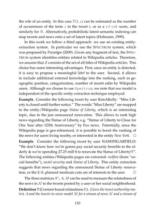 the role of an entity. In this case T(t, z) can be estimated as the number
of occurrences of the term z in the tweet t, or as a tf·idf score, and
similarly for N. Alternatively, probabilistic latent semantic indexing can
map tweets and news onto a set of latent topics (Hofmann, 1999).
In this work we follow a third approach: we use an existing entity-
extraction system. In particular we use the SPECTRUM system, which
was proposed by Paranjpe (2009). Given any fragment of text, the SPEC-
TRUM system identiﬁes entities related to Wikipedia articles. Therefore,
we assume that Z consists of the set of all titles of Wikipedia articles. This
choice has some interesting advantages. First, once an entity is detected,
it is easy to propose a meaningful label to the user. Second, it allows
to include additional external knowledge into the ranking, such as ge-
ographic position, categorization, number of recent edits by Wikipedia
users. Although we choose to use Spectrum, we note that our model is
independent of the speciﬁc entity extraction technique employed.
Example. Consider the following tweet by user KimAKelly: “Miss Lib-
erty is closed until further notice.” The words “Miss Liberty” are mapped
to the entity/Wikipedia page Statue of Liberty, which is an interesting
topic, due to the just announced renovation. This allows to rank high
news regarding the Statue of Liberty, e.g. “Statue of Liberty to Close for
One Year after 125th Anniversary” by Fox news. Potentially, since the
Wikipedia page is geo-referenced, it is possible to boost the ranking of
the news for users living nearby, or interested in the entity New York.
Example. Consider the following tweet by user NASH55GARFIELD:
“We don’t know how we’re gonna pay social security beneﬁts to the el-
derly & we’re spending 27.25 mill $ to renovate the Statue of Liberty!!!”.
The following entities/Wikipedia pages are extracted: welfare (from “so-
cial beneﬁts”), social security and Statue of Liberty. This entity extraction
suggests that news regarding the announced Statue of Liberty renova-
tion, or the U.S. planned medicare cuts are of interests to the user.
The three matrices S∗
, A, M can be used to measure the relatedness of
the news in N to the tweets posted by a user or her social neighborhood.
Deﬁnition 7 (Content-based relatedness Γ). Given the tweet authorship ma-
trix A and the tweets-to-news model M for a stream of news N and a stream of
110
 