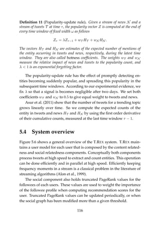Deﬁnition 11 (Popularity-update rule). Given a stream of news N and a
stream of tweets T at time τ, the popularity vector Z is computed at the end of
every time window of ﬁxed width ω as follows
Zτ = λZτ−1 + wT HT + wN HN .
The vectors HT and HN are estimates of the expected number of mentions of
the entity occurring in tweets and news, respectively, during the latest time
window. They are also called hotness coefﬁcients. The weights wT and wN
measure the relative impact of news and tweets to the popularity count, and
λ < 1 is an exponential forgetting factor.
The popularity-update rule has the effect of promptly detecting en-
tities becoming suddenly popular, and spreading this popularity in the
subsequent time windows. According to our experimental evidence, we
ﬁx λ so that a signal is becomes negligible after two days. We set both
coefﬁcients wT and wN to 0.5 to give equal weight to tweets and news.
Asur et al. (2011) show that the number of tweets for a trending topic
grows linearly over time. So we compute the expected counts of the
entity in tweets and news HT and HN by using the ﬁrst order derivative
of their cumulative counts, measured at the last time window τ − 1.
5.4 System overview
Figure 5.6 shows a general overview of the T.REX system. T.REX main-
tains a user model for each user that is composed by the content related-
ness and social relatedness components. Conceptually both components
process tweets at high speed to extract and count entities. This operation
can be done efﬁciently and in parallel at high speed. Efﬁciently keeping
frequency moments in a stream is a classical problem in the literature of
streaming algorithms (Alon et al., 1999).
The social component also holds truncated PageRank values for the
followees of each users. These values are used to weight the importance
of the followee proﬁle when computing recommendation scores for the
user. Truncated PageRank values can be updated periodically, or when
the social graph has been modiﬁed more than a given threshold.
116
 