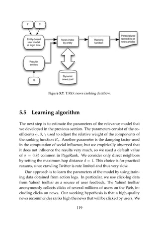 Personalized
ranked list of
news articles
Entity-based
user model
at login time
Dynamic
news pool
News index
by entity
Popular
entities
ΣΓ
Π
Ranking
function
Figure 5.7: T.REX news ranking dataﬂow.
5.5 Learning algorithm
The next step is to estimate the parameters of the relevance model that
we developed in the previous section. The parameters consist of the co-
efﬁcients α, β, γ used to adjust the relative weight of the components of
the ranking function Rτ . Another parameter is the damping factor used
in the computation of social inﬂuence, but we empirically observed that
it does not inﬂuence the results very much, so we used a default value
of σ = 0.85 common in PageRank. We consider only direct neighbors
by setting the maximum hop distance d = 1. This choice is for practical
reasons, since crawling Twitter is rate limited and thus very slow.
Our approach is to learn the parameters of the model by using train-
ing data obtained from action logs. In particular, we use click-log data
from Yahoo! toolbar as a source of user feedback, The Yahoo! toolbar
anonymously collects clicks of several millions of users on the Web, in-
cluding clicks on news. Our working hypothesis is that a high-quality
news recommender ranks high the news that will be clicked by users. We
119
 