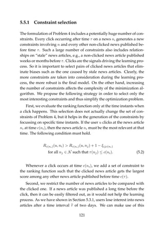 5.5.1 Constraint selection
The formulation of Problem 4 includes a potentially huge number of con-
straints. Every click occurring after time τ on a news n, generates a new
constraints involving n and every other non-clicked news published be-
fore time τ. Such a large number of constraints also includes relation-
ships on “stale” news articles, e.g., a non-clicked news article published
weeks or months before τ. Clicks are the signals driving the learning pro-
cess. So it is important to select pairs of clicked news articles that elim-
inate biases such as the one caused by stale news articles. Clearly, the
more constraints are taken into consideration during the learning pro-
cess, the more robust is the ﬁnal model. On the other hand, increasing
the number of constraints affects the complexity of the minimization al-
gorithm. We propose the following strategy in order to select only the
most interesting constraints and thus simplify the optimization problem.
First, we evaluate the ranking function only at the time instants when
a click happens. This selection does not actually change the set of con-
straints of Problem 4, but it helps in the generation of the constraints by
focussing on speciﬁc time instants. If the user u clicks at the news article
ni at time c(ni), then the news article ni must be the most relevant at that
time. The following condition must hold.
Rc(ni)(u, ni) > Rc(ni)(u, nj) + 1 − ξijc(ni)
for all nj ∈ N such that τ(nj) ≤ c(ni). (5.2)
Whenever a click occurs at time c(ni), we add a set of constraint to
the ranking function such that the clicked news article gets the largest
score among any other news article published before time c(τ).
Second, we restrict the number of news articles to be compared with
the clicked one. If a news article was published a long time before the
click, then it can be easily ﬁltered out, as it would not help the learning
process. As we have shown in Section 5.3.1, users lose interest into news
articles after a time interval τ of two days. We can make use of this
121
 
