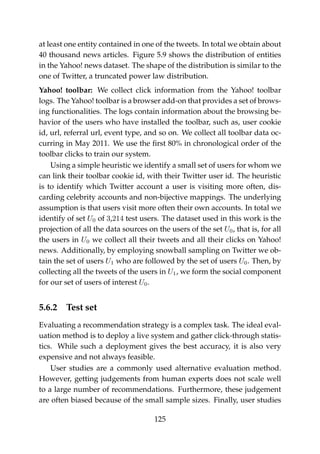 at least one entity contained in one of the tweets. In total we obtain about
40 thousand news articles. Figure 5.9 shows the distribution of entities
in the Yahoo! news dataset. The shape of the distribution is similar to the
one of Twitter, a truncated power law distribution.
Yahoo! toolbar: We collect click information from the Yahoo! toolbar
logs. The Yahoo! toolbar is a browser add-on that provides a set of brows-
ing functionalities. The logs contain information about the browsing be-
havior of the users who have installed the toolbar, such as, user cookie
id, url, referral url, event type, and so on. We collect all toolbar data oc-
curring in May 2011. We use the ﬁrst 80% in chronological order of the
toolbar clicks to train our system.
Using a simple heuristic we identify a small set of users for whom we
can link their toolbar cookie id, with their Twitter user id. The heuristic
is to identify which Twitter account a user is visiting more often, dis-
carding celebrity accounts and non-bijective mappings. The underlying
assumption is that users visit more often their own accounts. In total we
identify of set U0 of 3,214 test users. The dataset used in this work is the
projection of all the data sources on the users of the set U0, that is, for all
the users in U0 we collect all their tweets and all their clicks on Yahoo!
news. Additionally, by employing snowball sampling on Twitter we ob-
tain the set of users U1 who are followed by the set of users U0. Then, by
collecting all the tweets of the users in U1, we form the social component
for our set of users of interest U0.
5.6.2 Test set
Evaluating a recommendation strategy is a complex task. The ideal eval-
uation method is to deploy a live system and gather click-through statis-
tics. While such a deployment gives the best accuracy, it is also very
expensive and not always feasible.
User studies are a commonly used alternative evaluation method.
However, getting judgements from human experts does not scale well
to a large number of recommendations. Furthermore, these judgement
are often biased because of the small sample sizes. Finally, user studies
125
 