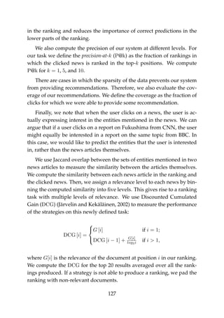in the ranking and reduces the importance of correct predictions in the
lower parts of the ranking.
We also compute the precision of our system at different levels. For
our task we deﬁne the precision-at-k (P@k) as the fraction of rankings in
which the clicked news is ranked in the top-k positions. We compute
P@k for k = 1, 5, and 10.
There are cases in which the sparsity of the data prevents our system
from providing recommendations. Therefore, we also evaluate the cov-
erage of our recommendations. We deﬁne the coverage as the fraction of
clicks for which we were able to provide some recommendation.
Finally, we note that when the user clicks on a news, the user is ac-
tually expressing interest in the entities mentioned in the news. We can
argue that if a user clicks on a report on Fukushima from CNN, the user
might equally be interested in a report on the same topic from BBC. In
this case, we would like to predict the entities that the user is interested
in, rather than the news articles themselves.
We use Jaccard overlap between the sets of entities mentioned in two
news articles to measure the similarity between the articles themselves.
We compute the similarity between each news article in the ranking and
the clicked news. Then, we assign a relevance level to each news by bin-
ning the computed similarity into ﬁve levels. This gives rise to a ranking
task with multiple levels of relevance. We use Discounted Cumulated
Gain (DCG) (Järvelin and Kekäläinen, 2002) to measure the performance
of the strategies on this newly deﬁned task:
DCG [i] =



G [i] if i = 1;
DCG [i − 1] + G[i]
log2i if i > 1,
where G[i] is the relevance of the document at position i in our ranking.
We compute the DCG for the top 20 results averaged over all the rank-
ings produced. If a strategy is not able to produce a ranking, we pad the
ranking with non-relevant documents.
127
 